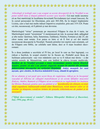 Arheologii şi teologii care s-au ocupat cu aceste descoperiri de la Niculiţel n-au
putut stabili data şi timpul pătimirii acestor şase martiri. Cei mai mulţi socotesc
că au fost martirizaţi în localitatea învecinată Noviodunum (azi oraşul Isaccea), fie
în cursul persecuţiei lui Diocleţian, prin anii 303-304, fie în timpul împăratului
Liciniu, care a luat mai multe măsuri împotriva creştinilor, prin anii 319-324. Poate
cei doi, necunoscuţi, să fi pătimit şi mai devreme.
Martirologiul “siriac” pomeneşte pe mucenicul Filippos în ziua de 4 iunie, iar
Martirologiul numit “ieronimian” îi menţionează pe toţi, la aceeaşi dată, adăugând
şi alte nume: Quirinus, Iulia, Saturninus, Galdunus, Ninnita, Fortunio şi alţi 25, ale
căror nume sunt notate. S-ar putea ca între ei să fi fost şi cei doi martiri
necunoscuţi descoperiţi la Niculiţel. Numele primilor trei martiri sunt orientale, cel
de Filippos este biblic, iar celelalte sunt latine, deci ar fi nişte localnici daco-
romani.
În a doua jumătate a secolului al IV-lea, pe locul în care au fost îngropaţi, s-a
ridicat o bazilică, în scopul cinstirii lor în fiecare an. Probabil acest lăcaş de
închinare paleocreştin –sau vreo mănăstire care se va fi ridicat mai târziu – a dat
satului numele de Manastiriste, care este întâlnit în câteva izvoare medievale.
Bazilica de la Niculiţel prezintă o mare însemnătate pentru istoria Bisericii
noastre, pentru că aici s-au păstrat singurele moaşte de martiri din perioada
paleocreştină descoperite pe teritoriul României. Astăzi, moaştele lor sunt
aşezate, spre cinstire, în biserica mănăstirii Cocoş, situată în apropiere.
Să ne abatem şi noi paşii spre acest lăcaş de rugăciune, ridicat pe la începutul
veacului al XIX-lea de călugări transilvăneni şi să cerem Sfinţilor mucenici
Zoticos, Attalos, Kamasis şi Filippos să ne ocrotească cu rugăciunile lor înaintea
lui Hristos Domnul, pentru care au pătimit şi ei “purtătorilor de chinuri, ca nişte
viteji cugetători, îndrăzneală având către Dumnezeu, nouă tuturor celor ce vă
cinstim cu dragoste, cereţi-ne iertare de greşale, izbăvindu-ne de patimi şi de
necazuri”.
("Sfinţi daco-romani şi români", Editura Mitropoliei Moldovei şi Bucovinei,
Iaşi, 1994, pag. 40-42.)
 