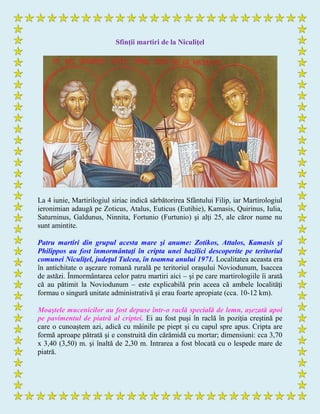 Sfinţii martiri de la Niculiţel
La 4 iunie, Martirilogiul siriac indică sărbătorirea Sfântului Filip, iar Martirologiul
ieronimian adaugă pe Zoticus, Atalus, Euticus (Eutihie), Kamasis, Quirinus, Iulia,
Saturninus, Galdunus, Ninnita, Fortunio (Furtunio) şi alţi 25, ale căror nume nu
sunt amintite.
Patru martiri din grupul acesta mare şi anume: Zotikos, Attalos, Kamasis şi
Philippos au fost înmormântaţi în cripta unei bazilici descoperite pe teritoriul
comunei Niculiţel, judeţul Tulcea, în toamna anului 1971. Localitatea aceasta era
în antichitate o aşezare romană rurală pe teritoriul oraşului Noviodunum, Isaccea
de astăzi. Înmormântarea celor patru martiri aici – şi pe care martirologiile îi arată
că au pătimit la Noviodunum – este explicabilă prin aceea că ambele localităţi
formau o singură unitate administrativă şi erau foarte apropiate (cca. 10-12 km).
Moaştele mucenicilor au fost depuse într-o raclă specială de lemn, aşezată apoi
pe pavimentul de piatră al criptei. Ei au fost puşi în raclă în poziţia creştină pe
care o cunoaştem azi, adică cu mâinile pe piept şi cu capul spre apus. Cripta are
formă aproape pătrată şi e construită din cărămidă cu mortar; dimensiuni: cca 3,70
x 3,40 (3,50) m. şi înaltă de 2,30 m. Intrarea a fost blocată cu o lespede mare de
piatră.
 