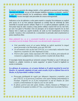 În interior, pe peretele din stânga intrării, a fost zgâriată în mortarul crud inscripţia:
Martirii lui Hristos, iar pe cel din dreapta întâlnim repetarea cuvântului „martiri”
şi apoi înscrierea numelui lor în următoarea ordine: Zotikos, Attalos, Kamasis,
Philippos. Aceste inscripţii sunt precedate de crucea monogramată.
Indicarea ca loc de pătimire a celor patru martiri a oraşului Noviodunum se explică
prin aceea că ei au fost judecaţi împreună cu ceilalţi fraţi de suferinţă de către
autorităţi în această aşezare urbană. După ce li s-a aplicat pedeapsa capitală, ei au
fost poate luaţi de către creştini şi duşi pentru odihna veşnică într-un loc mai ferit,
pe care l-au găsit la Niculiţel. Este de presupus că la început trupurile lor au fost
depuse într-o criptă sau capelă modestă, de unde au fost transhumate în bazilica
actuală. Aceasta a fost construită de o comunitate în perioada când creştinismul se
putea manifesta liber.
Data pătimirii lor, ca şi a construirii bazilicii, nu este cunoscută şi ea este
cercetată şi azi de învăţaţi. Până acum s-au dat mai multe răspunsuri.
 Unii specialişti socot că cei patru bărbaţi au suferit martiriul în timpul
marii persecuţii a lui Diocleţian, prin anii 303-304.
 Un alt moment critic au fost anii 319-324, ca o consecinţă a măsurilor luate
împotriva creştinilor de către împăratul Liciniu.
 Potrivit altor opinii, Iulian Apostatul (361-363) ar fi făcut, prin măsurile de
restaurare a păgânismului, victime şi printre creştinii din Sciţia Mică.
O inscripţie latină descoperită pe teritoriul comunei Niculiţel şi care îl slăveşte pe
împărat ca „stăpân victorios şi veşnic augustus” ar putea fi pusă în legătură cu
aceste evenimente.
S-a afirmat, de asemenea, că cei patru bărbaţi ar fi suferit martiriul la nord de
Dunăre, în regiunile stăpânite de goţi, unde aceştia, la fel ca Sfântul Sava de la
Buzău, ar fi propovăduit credinţa creştină.
 Persecuţia dezlănţuită de regele got Athanaric împotriva creştinilor, prin
anii 370-372, ar fi provocat şi moartea celor patru bărbaţi înmormântaţi la
Niculiţel. Trupurile lor ar fi fost transportate la sud de Dunăre de către
creştini şi înmormântate în cripta la care ne-am referit.
 În sfârşit, potrivit unei alte opinii, Zotikos, Attalos, Kamasis şi Philippos ar
fi pătimit la începutul secolului al V-lea, cu prilejul unei incursiuni barbare.
 
