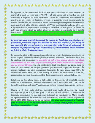 În legătură cu data construirii bazilicii s-a spus – de către cei care socotesc că
martiriul a avut loc prin anii 370-372 – că atât cripta cât şi bazilica au fost
construite în legătură cu acest eveniment. Luând în considerare unele detalii de
construcţie ale criptei şi bazilicii, precum şi prezenţa crucii monogramate în
fruntea inscripţiilor, un cercetător a opinat că acestea pledează pentru datarea celor
două construcţii către sfârşitul veacului al IV-lea sau începutul celui de al V-lea.
Cripta s-ar înscrie, după acesta, în categoria martirilor cu plan pătrat (în formă de
cub) sau aproape pătrat, cu ziduri pline pe trei laturi şi prevăzute cu o cupolă
hemisferică. Ea ar fi cea mai veche construcţie de acest tip din ţara noastră şi
poate cel mai vechi martirion cunoscut până acum în lumea creştină.
În acest caz, dacă mucenicii au murit în vremea lui Diocleţian sau Liciniu, s-ar
fi construit pentru ei o criptă mai modestă, de unde mai târziu ar fi fost mutaţi în
cea prezentă. Dar acestei ipoteze i s-a opus observaţia făcută de arheologi că
moaştele au fost găsite în poziţia lor firească; or, o transhumare, oricât de atentă
ar fi fost, ar fi dus la deranjarea lor.
În momentul când se făceau aceste consideraţii cu privire la sistemul constructiv şi
forma criptei, cercetările arheologice încă nu erau încheiate. Continuarea lor a dus
la rezultate noi, şi anume, s-a constatat că sub cripta asupra căreia s-au făcut
consideraţiile de mai sus se află o alta mai puţin înaltă decât cea de deasupra,
dar de aceeaşi lărgime. Ea este împărţită în două prin lespezi de calcar puse pe
cant, şi care servesc să sprijine greutatea pavimentului criptei de deasupra. În
ambele încăperi s-au găsit numeroase fragmente de oase umane (cca 100), de
dimensiuni foarte mici, de la doi bărbaţi în vârstă de aproximativ 45-50 ani,
precum şi un inventar funerar constând dintr-un castron şi o oală, ambele de lut.
Felul cum au fost găsite oasele a îndreptăţit pe descoperitor să conchidă că este
vorba de o reînhumare. Această reînhumare s-ar fi făcut prin anii 370-380, în
timpul împăraţilor Valens şi Valentinian, cu prilejul construirii criptei şi a bazilicii.
Oasele ar fi fost luate dintr-un mormânt mai vechi (hypogeu) de formă
rectangulară (2,50 x 1,70 m), găsit şi el sub altarul bisericii, şi construit la
începutul secolului al IV-lea, mai exact în timpul lui Constantin cel Mare. Oasele
ar reprezenta resturi din trupurile a doi martiri morţi poate în vremea împăratului
Deciu (249-251). Numele lor nu se cunosc. Am avea deci îngropaţi la Niculiţel
şase martiri: doi de la mijlocul veacului al III-lea şi ceilalţi patru, din a doua
jumătate a veacului al IV-lea.
 