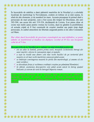 În încercările de stabilire a datei pătimirii martirilor de la Niculiţel şi a celorlalţi
localizaţi de martirologi la Noviodunum, credem că trebuie să se ţină seama, în
afară de alte elemente, şi de numărul lor mare. Aceasta presupune în primul rând o
persecuţie de mari proporţii, cum a fost aceea din timpul lui Diocleţian, din anii
303-304, sau aceea din anii 319-324, dezlănţuită de Liciniu. S-ar putea chiar să
existe mai multe şanse pentru vremea lui Liciniu, dacă ne gândim la posibilitatea
că actuala criptă să fi fost construită de creştini imediat sau puţin timp după
persecuţie, în cadrul atmosferei de libertate asigurată pentru ei de către Constantin
cel Mare.
Dar chiar dacă încercările de precizare cronologică nu sunt definitive, se poate
admite că martirionul şi bazilica nu depăşesc secolul al IV-lea sau începutul
celui de al V-lea.
Descoperirile de la Niculiţel au o valoare cu totul deosebită pentru că:
 ele au adus la lumină, pentru prima oară, moaştele (scheletele) întregi ale
unor martiri, cărora le cunoaştem sigur şi numele;
 a ieşit la iveală una dintre cele mai vechi bazilici de pe teritoriul ţării
noastre şi cel mai vechi martirion cunoscut până acum;
 se întăreşte convingerea noastră în ştirile din martirologii, şi anume că ele
sunt veridice;
 se dovedeşte forţa şi vechimea credinţei creştine pe pământul României;
 în sfârşit, asemenea descoperire este până acum unică în întreg spaţiul
balcanic şi extrem de rară în întregul Imperiu roman.
Astăzi moaştele martirilor de la Niculiţel, după 16 veacuri de odihnă în
încăperile răcoroase ale criptei, se păstrează în biserica mănăstirii Cocoşu,
judeţul Tulcea, şi este o mângâiere pentru oricine poate ajunge acolo şi li se
închină.
 