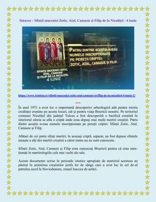 Sinaxar - Sfinții mucenici Zotic, Atal, Camasie și Filip de la Niculițel - 4 iunie
https://www.trinitas.tv/sfintii-mucenici-zotic-atal-camasie-si-filip-de-la-niculitel-4-iunie-2/
***
În anul 1971 a avut loc o importantă descoperire arheologică atât pentru istoria
credinței creștine pe aceste locuri, cât și pentru viața Bisericii noastre. Pe teritoriul
comunei Niculițel din județul Tulcea a fost descoperită o bazilică creștină în
interiorul căreia se afla o criptă unde erau depuși mai mulți martiri creștini. Patru
dintre aceștia aveau numele inscripționate pe pereții criptei: Sfinții Zotic, Atal,
Camasie și Filip.
Alături de cei patru sfinți martiri, în aceeași criptă, separat, au fost depuse sfintele
moaște a alți doi martiri creștini a căror nume nu ne sunt cunoscute.
Sfinții Zotic, Atal, Camasie și Filip erau cunoscuți Bisericii pentru că erau men-
ționați în martirologiile cele mai vechi ale sale.
Aceste documente scrise în perioade istorice apropiate de martiriul acestora au
păstrat în amintirea creștinilor jertfa lor de sânge care a avut loc în cel de-al
patrulea secol la Noviodunum, orașul Isaccea de astăzi.
 