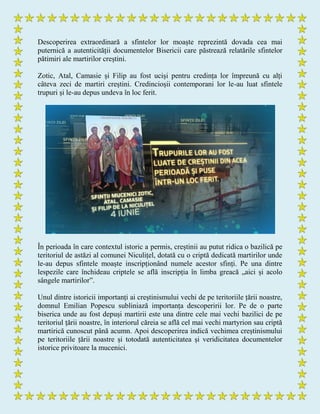 Descoperirea extraordinară a sfintelor lor moaște reprezintă dovada cea mai
puternică a autenticității documentelor Bisericii care păstrează relatările sfintelor
pătimiri ale martirilor creștini.
Zotic, Atal, Camasie și Filip au fost uciși pentru credința lor împreună cu alți
câteva zeci de martiri creștini. Credincioșii contemporani lor le-au luat sfintele
trupuri și le-au depus undeva în loc ferit.
În perioada în care contextul istoric a permis, creștinii au putut ridica o bazilică pe
teritoriul de astăzi al comunei Niculițel, dotată cu o criptă dedicată martirilor unde
le-au depus sfintele moaște inscripționând numele acestor sfinți. Pe una dintre
lespezile care închideau criptele se află inscripția în limba greacă „aici și acolo
sângele martirilor”.
Unul dintre istoricii importanți ai creștinismului vechi de pe teritoriile țării noastre,
domnul Emilian Popescu subliniază importanța descoperirii lor. Pe de o parte
biserica unde au fost depuși martirii este una dintre cele mai vechi bazilici de pe
teritoriul țării noastre, în interiorul căreia se află cel mai vechi martyrion sau criptă
martirică cunoscut până acumn. Apoi descoperirea indică vechimea creștinismului
pe teritoriile țării noastre și totodată autenticitatea și veridicitatea documentelor
istorice privitoare la mucenici.
 