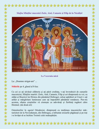 Slujba Sfinţilor mucenici Zotic, Atal, Camasie şi Filip de la Niculiţel
La Vecernia mică
La: „Doamne strigat-am” ...
Stihirile pe 4, glasul al 8-lea:
Ca cei ce aţi săvârşit călătoria şi aţi păzit credinţa, v-aţi învrednicit de cununile
muceniciei, Sfinţilor martiri: Zotic, Atal, Camasie, Filip şi cei dimpreună cu voi, ca
stâlpi ai Bisericii lui Hristos din pământul Dobrogei; zeloşi apărători ai Crucii v-aţi
arătat şi mărgăritare luminoase care aţi împodobit pământul românesc. Pen-tru
acestea, obştea creştinilor vă cinsteşte ca adevăraţi şi fierbinţi rugători către
Domnul. (de două ori)
Ostenitorilor în ogorul Ortodoxiei, dimpreună cu mulţimea mucenicilor măr-
turisitori de la Noviodunum, din Dobrogea, a înfruntat eresurile păgâneşti şi pe toţi
i-a învăţat să se închine Treimii celei nedespărţite.
 