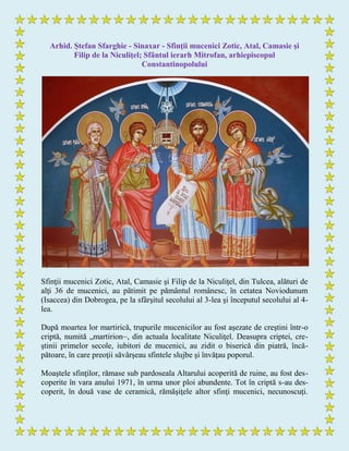 Arhid. Ştefan Sfarghie - Sinaxar - Sfinţii mucenici Zotic, Atal, Camasie şi
Filip de la Niculiţel; Sfântul ierarh Mitrofan, arhiepiscopul
Constantinopolului
Sfinţii mucenici Zotic, Atal, Camasie şi Filip de la Niculiţel, din Tulcea, alături de
alţi 36 de mucenici, au pătimit pe pământul românesc, în cetatea Noviodunum
(Isaccea) din Dobrogea, pe la sfârşitul secolului al 3-lea şi începutul secolului al 4-
lea.
După moartea lor martirică, trupurile mucenicilor au fost aşezate de creştini într-o
criptă, numită „martirion~, din actuala localitate Niculiţel. Deasupra criptei, cre-
ştinii primelor secole, iubitori de mucenici, au zidit o biserică din piatră, încă-
pătoare, în care preoţii săvârşeau sfintele slujbe şi învăţau poporul.
Moaştele sfinţilor, rămase sub pardoseala Altarului acoperită de ruine, au fost des-
coperite în vara anului 1971, în urma unor ploi abundente. Tot în criptă s-au des-
coperit, în două vase de ceramică, rămăşiţele altor sfinţi mucenici, necunoscuţi.
 