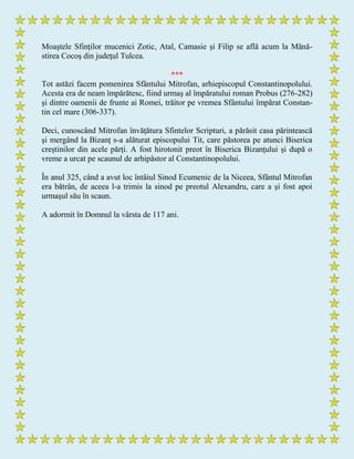 Moaştele Sfinţilor mucenici Zotic, Atal, Camasie şi Filip se află acum la Mănă-
stirea Cocoş din judeţul Tulcea.
***
Tot astăzi facem pomenirea Sfântului Mitrofan, arhiepiscopul Constantinopolului.
Acesta era de neam împărătesc, fiind urmaş al împăratului roman Probus (276-282)
şi dintre oamenii de frunte ai Romei, trăitor pe vremea Sfântului împărat Constan-
tin cel mare (306-337).
Deci, cunoscând Mitrofan învăţătura Sfintelor Scripturi, a părăsit casa părintească
şi mergând la Bizanţ s-a alăturat episcopului Tit, care păstorea pe atunci Biserica
creştinilor din acele părţi. A fost hirotonit preot în Biserica Bizanţului şi după o
vreme a urcat pe scaunul de arhipăstor al Constantinopolului.
În anul 325, când a avut loc întâiul Sinod Ecumenic de la Niceea, Sfântul Mitrofan
era bătrân, de aceea l-a trimis la sinod pe preotul Alexandru, care a şi fost apoi
urmaşul său în scaun.
A adormit în Domnul la vârsta de 117 ani.
 