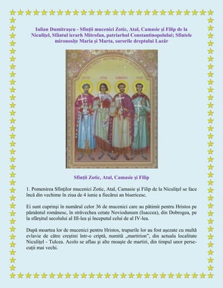 Iulian Dumitraşcu - Sfinţii mucenici Zotic, Atal, Camasie şi Filip de la
Niculiţel, Sfântul ierarh Mitrofan, patriarhul Constantinopolului; Sfintele
mironosițe Maria și Marta, surorile dreptului Lazăr
Sfinții Zotic, Atal, Camasie şi Filip
1. Pomenirea Sfinţilor mucenici Zotic, Atal, Camasie şi Filip de la Niculiţel se face
încă din vechime în ziua de 4 iunie a fiecărui an bisericesc.
Ei sunt cuprinşi în numărul celor 36 de mucenici care au pătimit pentru Hristos pe
pământul românesc, în străvechea cetate Noviodunum (Isaccea), din Dobrogea, pe
la sfârşitul secolului al III-lea şi începutul celui de al IV-lea.
După moartea lor de mucenici pentru Hristos, trupurile lor au fost aşezate cu multă
evlavie de către creştini într-o criptă, numită „martirion”, din actuala localitate
Niculiţel - Tulcea. Acolo se aflau şi alte moaşte de martiri, din timpul unor perse-
cuţii mai vechi.
 
