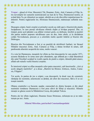 Tropar - glasul al 4-lea: Mucenicii Tăi, Doamne: Zotic, Atal, Camasie şi Filip, în-
tru nevoinţele lor cununile nestricăciunii au luat de la Tine, Dumnezeul nostru; că
având tăria Ta, pe chinuitori au surpat; zdrobit-au şi ale diavolilor neputincioase în-
drăzniri. Pentru rugăciunile lor, Hristoase Dumnezeule, mântuieşte sufletele noa-
stre.
Deasupra criptei, bunii creştini ai primelor secole au zidit apoi o biserică din piatră,
încăpătoare, în care preoţii săvârşeau sfintele slujbe şi învăţau poporul. Dar, cu
timpul, peste acel pământ s-au abătut vremuri grele, cu războaie, înrobiri şi pustiiri
din partea multor popoare năvălitoare care au dus, între altele, şi la decăderea
cetăţii Noviodunum, precum şi a celorlalte multe aşezări întărite şi biserici din
Dobrogea.
Biserica din Noviodunum a fost şi ea pustiită de năvălitorii barbari, iar lăcaşul
Sfinţilor mucenici Zotic, Atal, Camasie şi Filip, a rămas învăluit în uitare, sub
pardoseala altarului acoperită de ruine, multe veacuri.
Cu voia lui Dumnezeu, moaştele lor sfinte au fost descoperite în vara anului 1971,
aceasta făcându-se în urma unor ploi abundente, apa abătută pe o uliţă lăturalnică
din satul Niculiţel scoţând la iveală cupola de piatră a criptei, tăinuită până atunci,
aflată sub ruinele vechii biserici creştine.
În interiorul criptei se aflau moaştele celor patru mucenici, sub înscrisurile: „Aici şi
acolo sângele martirilor”, şi a doua: „Martirii lui Hristos: Zotticos, Atalos, Cama-
sis, Filippos”.
Tot acolo, în partea de jos a criptei, s-au descoperit, în două vase de ceramică,
rămăşiţe de oseminte, amestecate cu ţărână, ale altor doi mucenici, fără a li se cu-
noaşte numele.
Obştea creştinilor s-a bucurat, aşadar, cunoscând că, dintru început, şi din sânul
neamului românesc Dumnezeu a fost prea slăvit de Sfinţi şi mucenici. Sfintele
moaşte se găsesc acum la Mănăstirea Cocoş, din judeţul Tulcea.
Pentru ale lor sfinte rugăciuni, Doamne Iisuse Hristoase, miluieşte-ne şi ne mân-
tuieşte pe noi. Amin.
Sfântul Mitrofan, patriarhul Constantinopolului
 