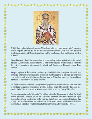 2. Cel dintre sfinţi părintele nostru Mitrofan a trăit pe vremea marelui Constantin,
întâiul împărat creştin. El era fiu al lui Dometie Romanul, cel ce a fost de neam
împărătesc; pentru că Dometie era frate cu Prov, cel care a fost mai înainte împărat
al Romei.
Acest Dometie, fiind bine cunoscător, a priceput înşelăciunea şi rătăcirea închinării
de idoli şi, cunoscând că este dreaptă şi adevărată credinţa creştinească, s-a lepădat
de zeii cei mincinoşi şi a crezut în adevăratul Dumnezeu, Domnul nostru Iisus
Hristos.
Tropar - glasul 4: Îndreptător credinţei şi chip blândeţilor, învăţător înfrânării te-a
arătat pe tine turmei tale adevărul lucrurilor. Pentru aceasta ai câştigat cu smerenia
cele înalte, cu sărăcia cele bogate. Părinte ierarhe Mitrofan, roagă pe Hristos Dum-
nezeu ca să mântuiască sufletele noastre.
Iar fiindcă în acea vreme se săvârşea mare păgânătate de îndrăcire de idoli în Roma
şi se făcea ucidere nevinovată de creştini în toate zilele fără număr, de aceea Do-
metie, lăsând Roma, a venit în Vizantia cu doi fii ai săi, cu Prov şi Mitrofan.
Pe atunci era episcop în Vizantia Tit, bărbat plăcut lui Dumnezeu şi sfânt. Pe lângă
acesta petrecea Dometie cu fiii săi, învăţând credinţa cea întru Hristos şi legea
Domnului, şi bine povăţuindu-se la viaţă cu fapte bune. Iar episcopul văzându-l pe
el lipit cu toată inima şi cu tot sufletul său de Hristos, iar cu duhul arzând şi slujind
Domnului, l-a rânduit pe el în rândul clericilor bisericii, hirotonindu-l preot.
 