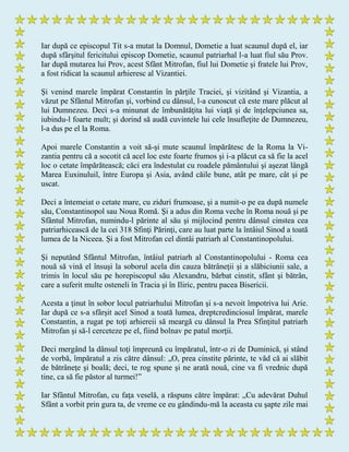 Iar după ce episcopul Tit s-a mutat la Domnul, Dometie a luat scaunul după el, iar
după sfârşitul fericitului episcop Dometie, scaunul patriarhal l-a luat fiul său Prov.
Iar după mutarea lui Prov, acest Sfânt Mitrofan, fiul lui Dometie şi fratele lui Prov,
a fost ridicat la scaunul arhieresc al Vizantiei.
Şi venind marele împărat Constantin în părţile Traciei, şi vizitând şi Vizantia, a
văzut pe Sfântul Mitrofan şi, vorbind cu dânsul, l-a cunoscut că este mare plăcut al
lui Dumnezeu. Deci s-a minunat de îmbunătăţita lui viaţă şi de înţelepciunea sa,
iubindu-l foarte mult; şi dorind să audă cuvintele lui cele însufleţite de Dumnezeu,
l-a dus pe el la Roma.
Apoi marele Constantin a voit să-şi mute scaunul împărătesc de la Roma la Vi-
zantia pentru că a socotit că acel loc este foarte frumos şi i-a plăcut ca să fie la acel
loc o cetate împărătească; căci era îndestulat cu roadele pământului şi aşezat lângă
Marea Euxinuluil, între Europa şi Asia, având căile bune, atât pe mare, cât şi pe
uscat.
Deci a întemeiat o cetate mare, cu ziduri frumoase, şi a numit-o pe ea după numele
său, Constantinopol sau Noua Romă. Şi a adus din Roma veche în Roma nouă şi pe
Sfântul Mitrofan, numindu-l părinte al său şi mijlocind pentru dânsul cinstea cea
patriarhicească de la cei 318 Sfinţi Părinţi, care au luat parte la întâiul Sinod a toată
lumea de la Niceea. Şi a fost Mitrofan cel dintâi patriarh al Constantinopolului.
Şi neputând Sfântul Mitrofan, întâiul patriarh al Constantinopolului - Roma cea
nouă să vină el însuşi la soborul acela din cauza bătrâneţii şi a slăbiciunii sale, a
trimis în locul său pe horepiscopul său Alexandru, bărbat cinstit, sfânt şi bătrân,
care a suferit multe osteneli în Tracia şi în Iliric, pentru pacea Bisericii.
Acesta a ţinut în sobor locul patriarhului Mitrofan şi s-a nevoit împotriva lui Arie.
Iar după ce s-a sfârşit acel Sinod a toată lumea, dreptcredinciosul împărat, marele
Constantin, a rugat pe toţi arhiereii să meargă cu dânsul la Prea Sfinţitul patriarh
Mitrofan şi să-l cerceteze pe el, fiind bolnav pe patul morţii.
Deci mergând la dânsul toţi împreună cu împăratul, într-o zi de Duminică, şi stând
de vorbă, împăratul a zis către dânsul: „O, prea cinstite părinte, te văd că ai slăbit
de bătrâneţe şi boală; deci, te rog spune şi ne arată nouă, cine va fi vrednic după
tine, ca să fie păstor al turmei!”
Iar Sfântul Mitrofan, cu faţa veselă, a răspuns către împărat: „Cu adevărat Duhul
Sfânt a vorbit prin gura ta, de vreme ce eu gândindu-mă la aceasta cu şapte zile mai
 