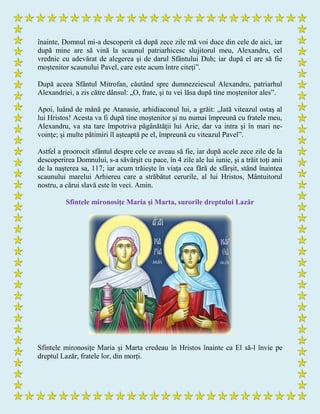 înainte, Domnul mi-a descoperit că după zece zile mă voi duce din cele de aici, iar
după mine are să vină la scaunul patriarhicesc slujitorul meu, Alexandru, cel
vrednic cu adevărat de alegerea şi de darul Sfântului Duh; iar după el are să fie
moştenitor scaunului Pavel, care este acum între citeţi”.
După aceea Sfântul Mitrofan, căutând spre dumnezeiescul Alexandru, patriarhul
Alexandriei, a zis către dânsul: „O, frate, şi tu vei lăsa după tine moştenitor ales”.
Apoi, luând de mână pe Atanasie, arhidiaconul lui, a grăit: „Iată viteazul ostaş al
lui Hristos! Acesta va fi după tine moştenitor şi nu numai împreună cu fratele meu,
Alexandru, va sta tare împotriva păgânătăţii lui Arie, dar va intra şi în mari ne-
voinţe; şi multe pătimiri îl aşteaptă pe el, împreună cu viteazul Pavel”.
Astfel a proorocit sfântul despre cele ce aveau să fie, iar după acele zece zile de la
descoperirea Domnului, s-a săvârşit cu pace, în 4 zile ale lui iunie, şi a trăit toţi anii
de la naşterea sa, 117; iar acum trăieşte în viaţa cea fără de sfârşit, stând înaintea
scaunului marelui Arhiereu care a străbătut cerurile, al lui Hristos, Mântuitorul
nostru, a cărui slavă este în veci. Amin.
Sfintele mironosițe Maria și Marta, surorile dreptului Lazăr
Sfintele mironosițe Maria și Marta credeau în Hristos înainte ca El să-l învie pe
dreptul Lazăr, fratele lor, din morți.
 