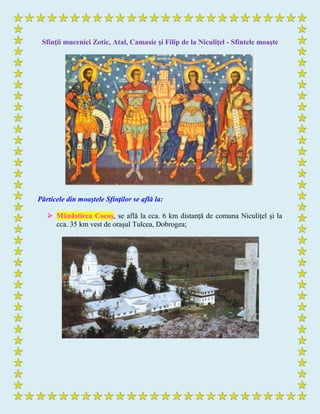 Sfinţii mucenici Zotic, Atal, Camasie şi Filip de la Niculiţel - Sfintele moaşte
Părticele din moaştele Sfinţilor se află la:
 Mănăstirea Cocoş, se află la cca. 6 km distanţă de comuna Niculiţel şi la
cca. 35 km vest de oraşul Tulcea, Dobrogea;
 