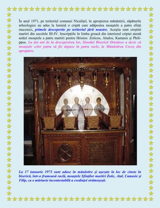În anul 1971, pe teritoriul comunei Niculiţel, în apropierea mănăstirii, săpăturile
arheologice au adus la lumină o criptă care adăpostea moaştele a patru sfinţi
mucenici, primele descoperite pe teritoriul ţării noastre. Aceştia sunt creştini
martiri din secolele III-IV. Inscripţiile în limba greacă din interiorul criptei atestă
astăzi moaştele a patru martiri pentru Hristos: Zoticos, Attalos, Kamasis şi Phili-
ppos. La doi ani de la descoperirea lor, Sinodul Bisericii Ortodoxe a decis că
moaştele celor patru să fie depuse în patru racle, la Mănăstirea Cocoş din
apropiere.
La 17 ianuarie 1973 sunt aduse în mănăstire şi aşezate la loc de cinste în
biserică, într-o frumoasă raclă, moaştele Sfinţilor martiri Zotic, Atal, Camasie şi
Filip, ca o mărturie incontestabilă a credinţei strămoşeşti.
 