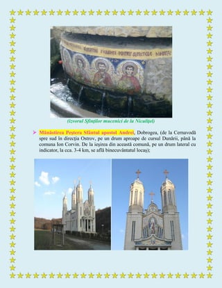 (izvorul Sfinţilor mucenici de la Niculiţel)
 Mănăstirea Peştera Sfântul apostol Andrei, Dobrogea, (de la Cernavodă
spre sud în direcţia Ostrov, pe un drum aproape de cursul Dunării, până la
comuna Ion Corvin. De la ieşirea din această comună, pe un drum lateral cu
indicator, la cca. 3-4 km, se află binecuvântatul locaş);
 