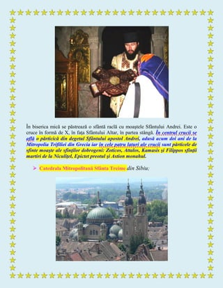 În biserica mică se păstrează o sfântă raclă cu moaştele Sfântului Andrei. Este o
cruce în formă de X, în faţa Sfântului Altar, în partea stângă. În centrul crucii se
află o părticică din degetul Sfântului apostol Andrei, adusă acum doi ani de la
Mitropolia Trifiliei din Grecia iar în cele patru laturi ale crucii sunt părticele de
sfinte moaşte ale sfinţilor dobrogeni: Zoticos, Attalos, Kamasis şi Filippos sfinţii
martiri de la Niculiţel, Epictet preotul şi Astion monahul.
 Catedrala Mitropolitană Sfânta Treime din Sibiu;
 