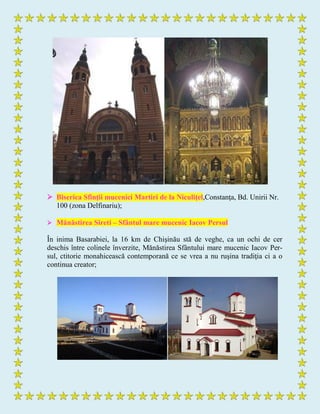  Biserica Sfinţii mucenici Martiri de la Niculiţel,Constanţa, Bd. Unirii Nr.
100 (zona Delfinariu);
 Mănăstirea Sireti – Sfântul mare mucenic Iacov Persul
În inima Basarabiei, la 16 km de Chişinău stă de veghe, ca un ochi de cer
deschis între colinele înverzite, Mănăstirea Sfântului mare mucenic Iacov Per-
sul, ctitorie monahicească contemporană ce se vrea a nu ruşina tradiţia ci a o
continua creator;
 