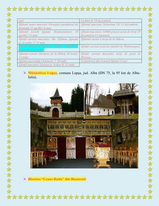 mai Lichiei 6/ 19 decembrie
Sfântul mare mucenic Gheoghe purtătorul de
biruinţă 23 aprilie/ 6 mai
Sfântul mucenic Sebastian 18/ 31 decembrie
Sfântul ierarh Ignatie Briancianinov 30
aprilie/ 13 mai
Sfinţii mucenici 14000 prunci ucişi de Irod 29
decembrie/11 ianuarie
Sfinţii cuvioşi mucenici Mc. Eftimie, Ignatie
şi Acachie 1/ 14 mai
Sfântul cuvios Cucşa de la Odesa
Sfinţii mucenici Zoticos, Atalos, Filipos şi
Camasis 4/ 17 iunie
Sfinţii cuvioşi ucişi de catolici în Muntenegru
Sfântul ierarh Ghelasie de la Rîmeţ 30 iunie/
13 iulie
Sfinţii cuvioşi mucenici ucişi de perşi la
Hozeva
Sfânta muceniţă Chiriachi 7/ 20 iulie O particică din lemnul Sfintei Cruci
Sfinţii mucenici Epictet şi Astion 8/ 21 iulie
 Mănăstirea Lupşa, comuna Lupşa, jud. Alba (DN 75, la 95 km de Alba-
Iulia).
 Biserica “Ceaus Radu” din Bucureşti
 
