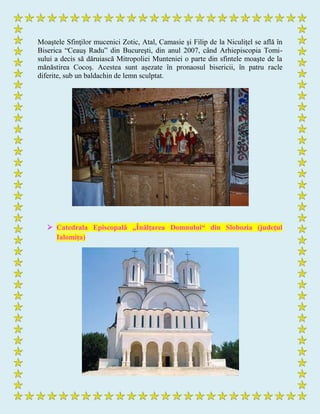 Moaştele Sfinţilor mucenici Zotic, Atal, Camasie şi Filip de la Niculiţel se află în
Biserica “Ceauş Radu” din Bucureşti, din anul 2007, când Arhiepiscopia Tomi-
sului a decis să dăruiască Mitropoliei Munteniei o parte din sfintele moaşte de la
mănăstirea Cocoş. Acestea sunt aşezate în pronaosul bisericii, în patru racle
diferite, sub un baldachin de lemn sculptat.
 Catedrala Episcopală „Înălţarea Domnului“ din Slobozia (judeţul
Ialomiţa)
 