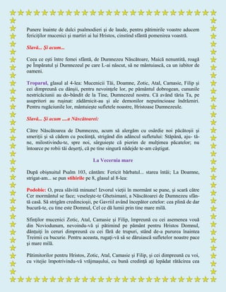 Punere înainte de dulci psalmodieri şi de laude, pentru pătimirile voastre aducem
fericiţilor mucenici şi martiri ai lui Hristos, cinstind sfântă pomenirea voastră.
Slavă... Şi acum...
Ceea ce eşti între femei sfântă, de Dumnezeu Născătoare, Maică nenuntită, roagă
pe Împăratul şi Dumnezeul pe care L-ai născut, să ne mântuiască, ca un iubitor de
oameni.
Troparul, glasul al 4-lea: Mucenicii Tăi, Doamne, Zotic, Atal, Camasie, Filip şi
cei dimpreună cu dânşii, pentru nevoinţele lor, pe pământul dobrogean, cununile
nestricăciunii au do-bândit de la Tine, Dumnezeul nostru. Că având tăria Ta, pe
asupritori au ruşinat: zădărnicit-au şi ale demonilor neputincioase îndrăzniri.
Pentru rugăciunile lor, mântuieşte sufletele noastre, Hristoase Dumnezeule.
Slavă... Şi acum ....a Născătoarei:
Către Născătoarea de Dumnezeu, acum să alergăm cu osârdie noi păcătoşii şi
smeriţii şi să cădem cu pocăinţă, strigând din adâncul sufletului: Stăpână, aju- tă-
ne, milostivindu-te, spre noi, sârguieşte că pierim de mulţimea păcatelor; nu
întoarce pe robii tăi deşerţi, că pe tine singură nădejde te-am câştigat.
La Vecernia mare
După obişnuitul Psalm 103, cântăm: Fericit bărbatul... starea întâi; La Doamne,
strigat-am... se pun stihirile pe 8, glasul al 8-lea:
Podobie: O, prea slăvită minune! Izvorul vieţii în mormânt se pune, şi scară către
Cer mormântul se face; veseleşte-te Ghetsimanì, a Născătoarei de Dumnezeu sfân-
tă casă. Să strigăm credincioşii, pe Gavriil având începător cetelor: cea plină de dar
bucură-te, cu tine este Domnul, Cel ce dă lumii prin tine mare milă.
Sfinţilor mucenici Zotic, Atal, Camasie şi Filip, împreună cu cei asemenea vouă
din Noviodunum, nevoindu-vă şi pătimind pe pământ pentru Hristos Domnul,
dănţuiţi în ceruri dimpreună cu cei fără de trupuri, stând de-a pururea înaintea
Treimii cu bucurie. Pentru aceasta, rugaţi-vă să se dăruiască sufletelor noastre pace
şi mare milă.
Pătimitorilor pentru Hristos, Zotic, Atal, Camasie şi Filip, şi cei dimpreună cu voi,
cu vitejie împotrivindu-vă vrăjmaşului, cu bună credinţă aţi lepădat rătăcirea cea
 