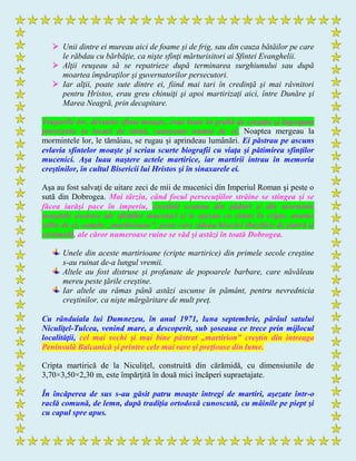  Unii dintre ei mureau aici de foame şi de frig, sau din cauza bătăilor pe care
le răbdau cu bărbăţie, ca nişte sfinţi mărturisitori ai Sfintei Evanghelii.
 Alţii reuşeau să se repatrieze după terminarea surghiunului sau după
moartea împăraţilor şi guvernatorilor persecutori.
 Iar alţii, poate sute dintre ei, fiind mai tari în credinţă şi mai râvnitori
pentru Hristos, erau greu chinuiţi şi apoi martirizaţi aici, între Dunăre şi
Marea Neagră, prin decapitare.
Trupurile lor, devenite sfinte moaşte, erau luate în grabă de creştini şi îngropate
provizoriu în locuri de taină, cunoscute numai de ei. Noaptea mergeau la
mormintele lor, le tămâiau, se rugau şi aprindeau lumânări. Ei păstrau pe ascuns
evlavia sfintelor moaşte şi scriau scurte biografii cu viaţa şi pătimirea sfinţilor
mucenici. Aşa luau naştere actele martirice, iar martirii intrau în memoria
creştinilor, în cultul Bisericii lui Hristos şi în sinaxarele ei.
Aşa au fost salvaţi de uitare zeci de mii de mucenici din Imperiul Roman şi peste o
sută din Dobrogea. Mai târziu, când focul persecuţiilor străine se stingea şi se
făcea iarăşi pace în imperiu, creştinii scoteau din păduri şi din morminte
moaştele ascunse ale sfinţilor mucenici şi le aşezau cu cinste în cripte, anume
zidite de ei, numite „martirioane", peste care zideau biserici (bazilici) de piatră şi
cărămidă, ale căror numeroase ruine se văd şi astăzi în toată Dobrogea.
Unele din aceste martirioane (cripte martirice) din primele secole creştine
s-au ruinat de-a lungul vremii.
Altele au fost distruse şi profanate de popoarele barbare, care năvăleau
mereu peste ţările creştine.
Iar altele au rămas până astăzi ascunse în pământ, pentru nevrednicia
creştinilor, ca nişte mărgăritare de mult preţ.
Cu rânduiala lui Dumnezeu, în anul 1971, luna septembrie, pârâul satului
Niculiţel-Tulcea, venind mare, a descoperit, sub şoseaua ce trece prin mijlocul
localităţii, cel mai vechi şi mai bine păstrat „martirion” creştin din întreaga
Peninsulă Balcanică şi printre cele mai rare şi preţioase din lume.
Cripta martirică de la Niculiţel, construită din cărămidă, cu dimensiunile de
3,70×3,50×2,30 m, este împărţită în două mici încăperi supraetajate.
În încăperea de sus s-au găsit patru moaşte întregi de martiri, aşezate într-o
raclă comună, de lemn, după tradiţia ortodoxă cunoscută, cu mâinile pe piept şi
cu capul spre apus.
 