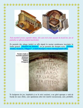 Toţi martirii aveau capetele tăiate, din care trei erau aşezate la locul lor, iar al
patrulea se afla pe pieptul martirului.
Pe peretele din stânga intrării se află săpată în mortar următoarea inscripţie în
limba greacă: „Martirii lui Hristos”, iar pe peretele din dreapta scrie: „Zoticos,
Attalos, Kamasis, Filippos”, având deasupra crucea monogramată (Hr).
În încăperea de jos, împărţită şi ea în mici secţiuni, s-au găsit aproape o sută de
bucăţi de oase sfinte, care aparţineau altor doi martiri necunoscuţi, care, probabil,
 