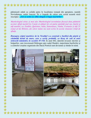 pătimiseră odată cu ceilalţi patru în localitatea romană din apropiere, numită
Noviodunum, astăzi Isaccea. Pe o lespede de calcar este scrisă această mică
inscripţie: „Aici şi acolo (se află) sângele (vlaga) martirilor”.
Martirologiul siriac şi mai ales Martirologiul ieronimian fixează data pătimirii
acestor sfinţi martiri la 4 iunie şi alături de cei patru amintiţi mai sus, înşiră şi
alţi martiri, ca: Eutihie, Quirinus, Iulia, Saturninus, Ninita, Fortunio şi alţi 25
ostaşi ai lui Hristos, ale căror nume nu sunt scrise în aceste sinaxare (vieţi de
sfinţi).
Deasupra criptei martirice de la Niculiţel s-a construit o bazilică din piatră şi
cărămidă destul de mare, care a servit, probabil, ca lăcaş de cult al unei
străvechi mănăstiri, în secolele IV-VII. În anul 602, datorită invaziei slavilor şi
bulgarilor, care traversează Dobrogea spre sudul Dunării, majoritatea bazilicilor şi
a centrelor creştine organizate din Dacia Pontică sunt devastate şi rămân în ruină.
 