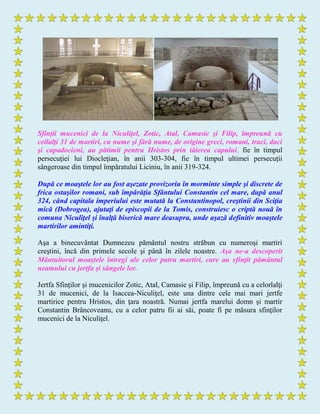 Sfinţii mucenici de la Niculiţel, Zotic, Atal, Camasie şi Filip, împreună cu
ceilalţi 31 de martiri, cu nume şi fără nume, de origine greci, romani, traci, daci
şi capadocieni, au pătimit pentru Hristos prin tăierea capului, fie în timpul
persecuţiei lui Diocleţian, în anii 303-304, fie în timpul ultimei persecuţii
sângeroase din timpul împăratului Liciniu, în anii 319-324.
După ce moaştele lor au fost aşezate provizoriu în morminte simple şi discrete de
frica ostaşilor romani, sub împărăţia Sfântului Constantin cel mare, după anul
324, când capitala imperiului este mutată la Constantinopol, creştinii din Sciţia
mică (Dobrogea), ajutaţi de episcopii de la Tomis, construiesc o criptă nouă în
comuna Niculiţel şi înalţă biserică mare deasupra, unde aşază definitiv moaştele
martirilor amintiţi.
Aşa a binecuvântat Dumnezeu pământul nostru străbun cu numeroşi martiri
creştini, încă din primele secole şi până în zilele noastre. Aşa ne-a descoperit
Mântuitorul moaştele întregi ale celor patru martiri, care au sfinţit pământul
neamului cu jertfa şi sângele lor.
Jertfa Sfinţilor şi mucenicilor Zotic, Atal, Camasie şi Filip, împreună cu a celorlalţi
31 de mucenici, de la Isaccea-Niculiţel, este una dintre cele mai mari jertfe
martirice pentru Hristos, din ţara noastră. Numai jertfa marelui domn şi martir
Constantin Brâncoveanu, cu a celor patru fii ai săi, poate fi pe măsura sfinţilor
mucenici de la Niculiţel.
 