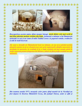 Descoperirea acestor patru sfinte moaşte întregi, unele dintre cele mai vechi şi
mai bine păstrate moaşte creştine din lume, formează o minune a lui Dumnezeu
săvârşită cu noi şi un semn al milei Tatălui ceresc cu poporul român, credincios
şi atât de mult încercat.
Ele sunt o dovadă că Mântuitorul încă ne iubeşte, că nu ne-a părăsit pentru
păcatele noastre şi că ne cheamă şi pe noi, prin rugăciunile sfinţilor mucenici, la
pocăinţă, la smerenie, la credinţă şi la o viaţă creştină cât mai curată, până la
jertfa supremă pentru dragostea lui Hristos, ştiind că fără jertfă creştină nu este
mântuire.
Din toamna anului 1971, moaştele celor patru sfinţi martiri de la Niculiţel au
fost depuse în biserica Mănăstirii Cocoş, din judeţul Tulcea, unde se află şi
 