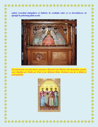 astăzi, izvorând mângâiere şi întărire în credinţă celor ce se învrednicesc să
ajungă în pelerinaj până acolo.
Ele formează cea mai mare cunună a Bisericii lui Hristos din România, pentru
care lăudăm pe Tatăl, pe Fiul şi pe Sfântul Duh, Treimea cea de o fiinţă şi
nedespărţită.
 