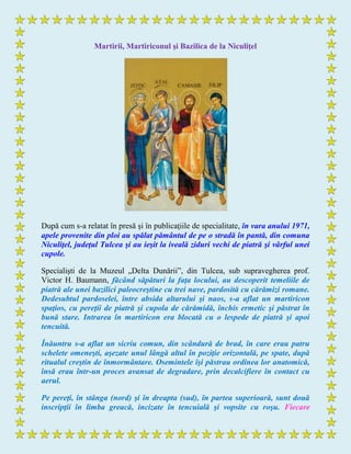 Martirii, Martiriconul şi Bazilica de la Niculiţel
După cum s-a relatat în presă şi în publicaţiile de specialitate, în vara anului 1971,
apele provenite din ploi au spălat pământul de pe o stradă în pantă, din comuna
Niculiţel, judeţul Tulcea şi au ieşit la iveală ziduri vechi de piatră şi vârful unei
cupole.
Specialişti de la Muzeul „Delta Dunării”, din Tulcea, sub supravegherea prof.
Victor H. Baumann, făcând săpături la faţa locului, au descoperit temeliile de
piatră ale unei bazilici paleocreştine cu trei nave, pardosită cu cărămizi romane.
Dedesubtul pardoselei, între absida altarului şi naos, s-a aflat un martiricon
spaţios, cu pereţii de piatră şi cupola de cărămidă, închis ermetic şi păstrat în
bună stare. Intrarea în martiricon era blocată cu o lespede de piatră şi apoi
tencuită.
Înăuntru s-a aflat un sicriu comun, din scândură de brad, în care erau patru
schelete omeneşti, aşezate unul lângă altul în poziţie orizontală, pe spate, după
ritualul creştin de înmormântare. Osemintele îşi păstrau ordinea lor anatomică,
însă erau într-un proces avansat de degradare, prin decalcifiere în contact cu
aerul.
Pe pereţi, în stânga (nord) şi în dreapta (sud), în partea superioară, sunt două
inscripţii în limba greacă, incizate în tencuială şi vopsite cu roşu. Fiecare
 