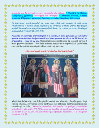 inscripţie are la început o cruce: Inscripţia din stânga: † Martirii lui Hristos
(†μάρτσρες τριστοσ); Inscripţia din dreapta: † Martirii Zoticos, Attalos,
Kamasis, Filippos († μάρτσρες Ζώτιkος, Аτταλος, Καμάσις, Φίλιππος).
În interiorul martiriconului nu s-au mai găsit alte obiecte şi nici urme
vestimentare, ci numai unele fragmente de ceramică şi sticlă spartă. Sub pragul
intrării în martiricon s-a găsit o monedă de bronz cu crucea pe verso, din timpul
împăratului Teodosie II (408-450).
Făcându-se expertiza antropologică, s-a stabilit, în linii generale, că scheletele
aparţin unor bărbaţi de tip oriental; trei sunt aproape de vârsta de 50 de ani, iar
al patrulea – circa 35 de ani. Osemintele nu prezintă urme de violenţă care ar fi
putut provoca moartea. Toate însă prezintă reacţii de osteoporoză şi osteofitoză,
care pot fi explicate numai prin trăirea unei vieţi ascetice.
Cine sunt aceşti martiri şi când au fost martirizaţi ?
Martirii de la Niculiţel pot fi din părţile locului, sau aduşi aici, din altă parte, după
cum se obişnuia, pe vremea aceea, pentru cei care pătimeau pentru credinţă şi erau
consideraţi ca sfinţi. Dovezile materiale descoperite cu prilejul cercetărilor
arheologice, din anii 1971-1972, arată că bazilica şi martiriconul formează un
tot unitar şi că ele au fost construite spre sfârşitul secolului IV şi începutul
secolului V d. Hr.
 