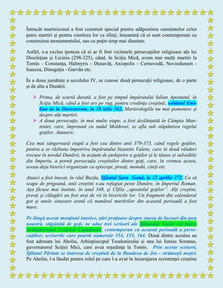 Întrucât martiriconul a fost construit special pentru adăpostirea osemintelor celor
patru martiri şi pentru cinstirea lor ca sfinţi, înseamnă că ei sunt contemporani cu
construirea monumentului, sau cu puţin timp mai dinainte.
Astfel, s-a exclus ipoteza că ei ar fi fost victimele persecuţiilor religioase ale lui
Diocleţian şi Liciniu (298-325), când, în Sciţia Mică, avem mai mulţi martiri la
Tomis - Constanţa, Halmyris - Dunavăţ, Axiopolis - Cernavodă, Noviodunum -
Isaccea, Dinogeţia - Garvăn etc.
În a doua jumătate a secolului IV, se cunosc două persecuţii religioase, de o parte
şi de alta a Dunării.
 Prima, de scurtă durată, a fost pe timpul împăratului Iulian Apostatul, în
Sciţia Mică, când a fost ars pe rug, pentru credinţa creştină, soldatul Emi-
lian de la Durostorum, la 18 iulie 362. Martirologiile nu mai pomenesc şi
despre alţi martiri.
 A doua persecuţie, în mai multe etape, a fost dezlănţuită în Câmpia Mun-
teniei, care, împreună cu sudul Moldovei, se afla sub stăpânirea regelui
goţilor, Atanaric.
Cea mai sângeroasă etapă a fost cea dintre anii 370-373, când regele goţilor,
pentru a se răzbuna împotriva împăratului bizantin Valens, care în două rânduri
trecuse în nordul Dunării, în acţiuni de pedepsire a goţilor şi le tăiase şi subsidiile
din Imperiu, a pornit persecuţia creştinilor dintre goţi, care, în vremea aceea,
aveau deja biserici organizate cu episcopi, preoţi, monahi, citeţi etc.
Atunci a fost înecat, în râul Buzău, Sfântul Sava Gotul, la 12 aprilie 372. Ca să
scape de prigoană, unii creştini s-au refugiat peste Dunăre, în Imperiul Roman.
Aşa făcuse mai înainte, în anul 348, şi Ulfila „apostolul goţilor”. Alţi creştini,
preoţi şi călugări au fost arşi de vii în bisericile lor. Un fragment din calendarul
got şi unele sinaxare arată că numărul martirilor din această perioadă a fost
mare.
Pe lângă aceste menţiuni istorice, ştiri preţioase despre starea de lucruri din ţara
noastră, stăpânită de goţi, ne aduc trei scrisori ale Sfântului Vasile cel mare,
Arhiepiscopul Cezareei Capadociei, contemporan cu această perioadă a perse-
cuţiilor; scrisorile care poartă numerele 154, 155, 164. Două dintre acestea au
fost adresate lui Aholiu, Arhiepiscopul Tesalonicului şi una lui Junius Soranus,
guvernatorul Sciţiei Mici, care avea reşedinţa la Tomis. Prin aceste scrisori,
Sfântul Părinte se interesa de creştinii de la Dunărea de Jos - strămoşii noştri.
Pe Aholiu, l-a lăudat pentru rolul pe care l-a avut în încurajarea rezistenţei creştine
 