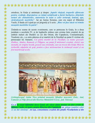 ortodoxe, în Goţia şi aminteşte şi despre „luptele vitejeşti, trupurile sfârtecate
pentru credinţă, dispreţuirea cu inimă neînfricată a furiei barbarice, feluritele
torturi ale chinuitorilor, statornicia în toate a celor torturaţi, lemnul, apa,
săvârşitoarele martirilor”. Iar pe Junius Soranus, care era nepot al Sfântului
Vasile, îl lăuda că îi ajută pe cei prigoniţi şi îi scrie: „Bine vei face dacă vei trimite
moaştele martirilor în patrie”.
Ţinându-se seama de aceste evenimente, care se petreceau în Goţia, în a doua
jumătate a secolului IV, şi de legăturile strânse care existau între creştinii de pe
ambele maluri ale Dunării cu cei din Orient, din Capadocia, Constantinopol,
Tesalonic etc., s-a emis părerea că şi martirii de la Niculiţel au putut fi victime ale
persecuţiei lui Atanaric. Cei patru martiri de la Niculiţel, cu nume greceşti:
Zotikos, Attalos, Kamasis şi Filippos, au putut fi misionari creştini, clerici sau
monahi, de origine locală, greacă sau orientală, care au trecut din Sciţia Mică în
teritoriile stăpânite de goţi, pentru a face misionarism la strămoşii noştri şi au
fost martirizaţi acolo.
[Arhiepiscopul Antim Nica primind moaştele Sfinţilor mucenici Zotic, Atal,
Camasie şi Filip (frescă din biserica Mănăstirii Cocoş , jud. Tulcea)]
Ca şi în cazul Sfântului Sava Gotul, ale cărui sfinte moaşte au fost cerute de
Sfântul Vasile cel mare, pentru Biserica din Capadocia ca „pârga roadelor celor
ce au dat sămânţa”, tot aşa, comunitatea creştină din părţile Niculiţelului şi din
 