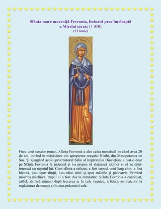 Sfânta mare muceniţă Fevronia, fecioară prea înţeleaptă
a Mirelui ceresc († 310)
(25 iunie)
Fiica unui senator roman, Sfânta Fevronia a ales calea monahală pe când avea 20
de ani, intrând în mănăstirea din apropierea orașului Nisibi, din Mesopotamia de
Sus. Și ajungând acolo guvernatorul Selin al împăratului Dioclețian, a luat-o doar
pe Sfânta Fevronia la judecată și i-a propus să slujească idolilor și să se căsă-
torească cu nepotul lui. Cum sfânta a refuzat, a fost supusă unui lung chin: a fost
biciută, i-au spart dinții, i-au tăiat sânii și apoi mâinile și picioarele. Primind
moartea martirică, trupul ei a fost dus la mănăstire. Sfânta Fevronia a continuat,
astfel, să facă minuni după trecerea ei la cele veșnice, arătându-se maicilor la
rugăciunea de noapte și în ziua prăznuirii sale.
 