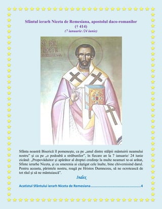 Sfântul ierarh Niceta de Remesiana, apostolul daco-romanilor
(† 414)
(7 ianuarie /24 iunie)
Sfânta noastră Biserică îl pomeneşte, ca pe „unul dintre stâlpii mântuirii neamului
nostru” şi ca pe „o podoabă a străbunilor”, în fiecare an la 7 ianuarie/ 24 iunie
zicând: „Propovăduitor şi apărător al dreptei credinţe la multe neamuri te-ai arătat,
Sfinte ierarhe Niceta, şi cu smerenia ai câştigat cele înalte, bine chivernisind darul.
Pentru aceasta, părintele nostru, roagă pe Hristos Dumnezeu, să ne ocrotească de
tot răul şi să ne mântuiască”.
Index
Acatistul Sfântului ierarh Niceta de Remesiana...................................................4
 