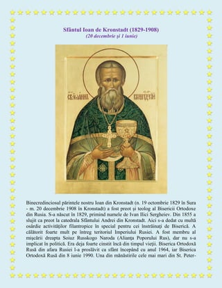 Sfântul Ioan de Kronstadt (1829-1908)
(20 decembrie şi 1 iunie)
Binecredinciosul părintele nostru Ioan din Kronstadt (n. 19 octombrie 1829 în Sura
- m. 20 decembrie 1908 în Kronstadt) a fost preot și teolog al Bisericii Ortodoxe
din Rusia. S-a născut în 1829, primind numele de Ivan Ilici Sergheiev. Din 1855 a
slujit ca preot la catedrala Sfântului Andrei din Kronstadt. Aici s-a dedat cu multă
osârdie activităţilor filantropice în special pentru cei înstrăinaţi de Biserică. A
călătorit foarte mult pe întreg teritoriul Imperiului Rusiei. A fost membru al
mişcării dreapta Soiuz Russkogo Naroda (Alianţa Poporului Rus), dar nu s-a
implicat în politică. Era deja foarte cinstit încă din timpul vieţii. Biserica Ortodoxă
Rusă din afara Rusiei l-a proslăvit ca sfânt începând cu anul 1964, iar Biserica
Ortodoxă Rusă din 8 iunie 1990. Una din mănăstirile cele mai mari din St. Peter-
 