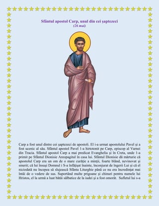 Sfântul apostol Carp, unul din cei şaptezeci
(26 mai)
Carp a fost unul dintre cei şaptezeci de apostoli. El i-a urmat apostolului Pavel şi a
fost ucenic al său. Sfântul apostol Pavel 1-a hirtotonit pe Carp, episcop al Varnei
din Tracia. Sfântul apostol Carp a mai predicat Evanghelia şi în Creta, unde 1-a
primit pe Sfântul Dionisie Areopagitul în casa lui. Sfântul Dionisie dă mărturie că
apostolul Carp era un om de o mare curăţie a minţii, foarte blând, nevinovat şi
smerit; că lui însuşi Domnul i S-a înfăţişat înainte, înconjurat de îngerii Lui şi că el
niciodată nu începea să slujească Sfânta Liturghie până ce nu era încredinţat mai
întâi de o vedere de sus. Suportând multe prigoane şi chinuri pentru numele lui
Hristos, el la urmă a luat bătăi sălbatice de la iudei şi a fost omorât. Sufletul lui s-a
 