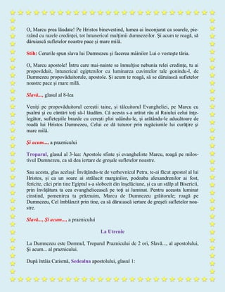 O, Marcu prea lăudate! Pe Hristos binevestind, lumea ai înconjurat ca soarele, pie-
rzând cu razele credinţei, tot întunericul mulţimii dumnezeilor. Şi acum te roagă, să
dăruiască sufletelor noastre pace şi mare milă.
Stih: Cerurile spun slava lui Dumnezeu şi facerea mâinilor Lui o vesteşte tăria.
O, Marcu apostole! Întru care mai-nainte se înmulţise nebunia relei credinţe, tu ai
propovăduit, întunericul egiptenilor cu luminarea cuvintelor tale gonindu-l, de
Dumnezeu propovăduitorule, apostole. Şi acum te roagă, să se dăruiască sufletelor
noastre pace şi mare milă.
Slavă..., glasul al 8-lea
Veniţi pe propovăduitorul cereştii taine, şi tâlcuitorul Evangheliei, pe Marcu cu
psalmi şi cu cântări toți să-l lăudăm. Că acesta s-a arătat râu al Raiului celui înţe-
legător, sufleteştile brazde cu cereşti ploi udându-le, şi arătându-le aducătoare de
roadă lui Hristos Dumnezeu, Celui ce dă tuturor prin rugăciunile lui curăţire şi
mare milă.
Şi acum..., a praznicului
Troparul, glasul al 3-lea: Apostole sfinte şi evangheliste Marcu, roagă pe milos-
tivul Dumnezeu, ca să dea iertare de greşale sufletelor noastre.
Sau acesta, glas același: Învăţându-te de verhovnicul Petru, te-ai făcut apostol al lui
Hristos, şi ca un soare ai strălucit marginilor, podoaba alexandrenilor ai fost,
fericite, căci prin tine Egiptul s-a slobozit din înşelăciune, şi ca un stâlp al Bisericii,
prin învăţătura ta cea evanghelicească pe toţi ai luminat. Pentru aceasta luminat
cinstind, pomenirea ta prăznuim, Marcu de Dumnezeu grăitorule; roagă pe
Dumnezeu, Cel îmblânzit prin tine, ca să dăruiască iertare de greşeli sufletelor noa-
stre.
Slavă..., Şi acum..., a praznicului
La Utrenie
La Dumnezeu este Domnul, Troparul Praznicului de 2 ori, Slavă..., al apostolului,
Şi acum... al praznicului.
După întâia Catismă, Sedealna apostolului, glasul 1:
 