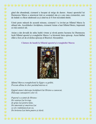 gând din abundenţă, cizmarul a început să strige de durere. Atunci apostolul lui
Dumnezeu Marcu a amestecat tină cu scuipatul său şi a uns rana cizmarului, care
de îndată s-a făcut sănătoasă ca şi când nu ar fi fost niciodată rănită.
Uimit peste măsură de această minune, cizmarul 1-a invitat pe Sfântul Marcu la
sălaşul său. Ascultându-i învăţătura, cizmarul Anian a luat Sfântul Botez, împreună
cu toţi casnicii săi.
Anian a dat dovadă de atâta înaltă virtute şi râvnă pentru lucrarea lui Dumnezeu
încât Sfântul apostol şi evanghelist Marcu 1-a hirotonit întru episcop. Acest bărbat
sfânt a fost cel de al doilea episcop al Bisericii Alexandriei.
Cântare de laudă la Sfântul apostol şi evanghelist Marcu
Sfântul Marcu evanghelistul la Egipt s-a grăbit,
Precum albina în zbor purtând mierea ei.
Egiptul atunci dulceaţa învăţăturii lui Hristos a cunoscut,
Dulceaţa cunoaşterii celei vii.
Poporul s-a uimit de Hristos:
De venirea Lui în trup,
de grija Lui pentru lume,
De smerenia şi smerirea Lui
ca să o mântuiască pe ea,
De învierea Lui întru putere şi slavă.
 