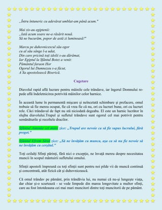 „Întru întuneric cu adevărat umblat-am până acum."
Mai zis-au egiptenii:
„Iată acum soare ne-a răsărit nouă.
Să ne bucurăm, popor de astă zi luminoasă!"
Marcu pe duhovnicescul său ogor
cu al său sânge l-a udat,
Din care pricină toţi idolii s-au dărâmat,
Iar Egiptul la Sfântul Botez a venit:
Pământul faraon Hor
Ogorul lui Dumnezeu s-a făcut,
A Sa apostolească Biserică.
Cugetare
Diavolul rapid află lucrare pentru mâinile cele trândave, iar îngerul Domnului re-
pede află îndeletnicirea potrivită mâinilor celor harnice.
În această lume în permanentă mişcare şi neîncetată schimbare şi prefacere, omul
trebuie să fie mereu ocupat, fie că vrea fie că nu, ori cu lucruri bune, ori cu lucruri
rele. Căci trândavul de fapt nu stă niciodată degeaba. El este un harnic lucrător în
slujba diavolului.Trupul şi sufletul trândave sunt ogorul cel mai potrivit pentru
semănăturile şi recoltele dracilor.
Sfântul Antonie cel mare zice: „Trupul are nevoie ca să fie supus lucrului, fără
preget."
Sfântul Efrem Sirul zice: „Să ne învăţăm cu munca, aşa ca să nu fie nevoie să
ne învăţăm cu cerşitul."
Toţi ceilalţi Sfinţi părinţi, fără nici o excepţie, ne învaţă mereu despre necesitatea
muncii în scopul mântuirii sufletului omului.
Sfinţii apostoli împreună cu toţi sfinţii sunt pentru noi pilde vii de muncă continuă
şi concentrată, atât fizică cât şi duhovnicească.
Că omul trândav pe pământ, prin trândăvia lui, nu numai că nu-şi lungeşte viaţa,
dar chiar şi-o scurtează - se vede limpede din marea longevitate a multor sfinţi,
care au fost întotdeauna cei mai mari muncitori dintre toţi muncitorii de pe pământ.
 