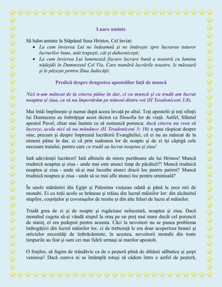 Luare aminte
Să luăm aminte la Stăpânul Iisus Hristos, Cel înviat:
 La cum învierea Lui ne îndeamnă şi ne întăreşte spre lucrarea tuturor
lucrurilor bune, atât trupeşti, cât şi duhovniceşti;
 La cum învierea Lui luminează fiecare lucrare bună a noastră cu lumina
nădejdii în Dumnezeul Cel Viu, Care numără lucrările noastre, le măsoară
şi le păzeşte pentru Ziua Judecăţii.
Predică despre dragostea apostolilor faţă de muncă
Nici n-am mâncat de la cineva pâine în dar, ci cu muncă şi cu trudă am lucrat
noaptea şi ziua, ca să nu împovărăm pe nimeni dintre voi (II Tesaloniceni 3:8).
Mai întâi împlineşte şi numai după aceea învaţă pe altul. Toţi apostolii şi toţi sfinţii
lui Dumnezeu au îmbrăţişat acest dicton ca filosofia lor de viaţă. Astfel, Sfântul
apostol Pavel, chiar mai înainte ca să rostească porunca: dacă cineva nu vrea să
lucreze, acela nici să nu mănânce (II Tesaloniceni 3: 10) a spus răspicat despre
sine, precum şi despre împreună lucrătorii Evangheliei, că ei nu au mâncat de la
nimeni pâine în dar, ci că prin sudoarea lor de noapte şi de zi îşi câştigă cele
necesare traiului, pentru care cu trudă au lucrat noaptea şi ziua!
Iată adevăraţii lucrători! Iată albinele de miere purtătoare ale lui Hristos! Muncă
trudnică noaptea şi ziua - unde mai este atunci timp de păcătuit?! Muncă trudnică
noaptea şi ziua - unde să-şi mai încuibe atunci dracii loc pentru patimi? Muncă
trudnică noaptea şi ziua - unde să se mai afle atunci loc pentru sminteală?
În unele mânăstiri din Egipt şi Palestina vieţuiau odată şi până la zece mii de
monahi. Ei cu toţii acolo se hrăneau şi trăiau din lucrul mâinilor lor: din alcătuitul
stupilor, coşniţelor şi covoraşelor de trestie şi din alte feluri de lucru al mâinilor.
Trudă grea de zi şi de noapte şi rugăciune neîncetată, noaptea şi ziua. Dacă
monahul cugeta să-şi vândă stupul la oraş pe un preţ mai mare decât cel poruncit
de stareţ, el era pedepsit pentru aceasta. Căci la nevoitori nu se punea problema
îmbogăţirii din lucrul mâinilor lor, ci de trebuinţă le era doar acoperirea hranei şi
strictelor necesităţi de îmbrăcăminte, în acestea, nevoitorii monahi din toate
timpurile au fost şi sunt cei mai fideli urmaşi ai marilor apostoli.
O fraţilor, să fugim de trândăvie ca de o peşteră plină de dihănii sălbatice şi şerpi
veninoşi! Dacă cumva ni se întâmplă totuşi să cădem întru o astfel de peşteră,
 
