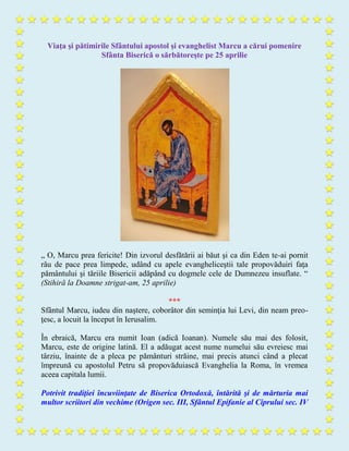 Viaţa şi pătimirile Sfântului apostol şi evanghelist Marcu a cărui pomenire
Sfânta Biserică o sărbătoreşte pe 25 aprilie
„ O, Marcu prea fericite! Din izvorul desfătării ai băut şi ca din Eden te-ai pornit
râu de pace prea limpede, udând cu apele evangheliceştii tale propovăduiri faţa
pământului şi tăriile Bisericii adăpând cu dogmele cele de Dumnezeu insuflate. “
(Stihiră la Doamne strigat-am, 25 aprilie)
***
Sfântul Marcu, iudeu din naştere, coborâtor din seminţia lui Levi, din neam preo-
ţesc, a locuit la început în Ierusalim.
În ebraică, Marcu era numit Ioan (adică Ioanan). Numele său mai des folosit,
Marcu, este de origine latină. El a adăugat acest nume numelui său evreiesc mai
târziu, înainte de a pleca pe pământuri străine, mai precis atunci când a plecat
împreună cu apostolul Petru să propovăduiască Evanghelia la Roma, în vremea
aceea capitala lumii.
Potrivit tradiţiei încuviinţate de Biserica Ortodoxă, întărită şi de mărturia mai
multor scriitori din vechime (Origen sec. III, Sfântul Epifanie al Ciprului sec. IV
 