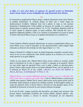 şi alţii), el a fost unul dintre cei şaptezeci de apostoli ucenici ai Domnului,
martor însuşi văzător al unor întâmplări din viaţa Domnului Iisus Hristos.
***
În istorisirile evanghelistului Marcu despre vinderea Domnului nostru Iisus Hristos
în grădina Ghetsimani, se vorbeşte despre un tânăr care a urmat singur pe
dumnezeiescul învăţător, înfăşurat doar într-o pânză, în timp ce toţi ucenicii
Domnului îl abandonaseră. Când soldaţii au încercat să-l prindă, el a scăpat gol,
lăsând pânza în mâinile acestora (Marcu 14, 51-52). Veşmântul tânărului arată că
el ieşise repede în mijlocul nopţii, la auzul mulţimii, fără îndoială din casa ce
aparţinea stăpânului grădinii. Chiar şi în vechime se presupunea că acesta nu putea
fi nimeni altul decât Marcu însuşi şi că grădina Ghetsimani era a familiei lui.
&&&
Cartea Faptelor Sfinţilor apostoli mărturiseşte că mama evanghelistului Marcu, pe
nume Maria, avea o casă în Ierusalim, în care apostolul Petru a aflat scăpare după
minunata sa slobozire din temniţă, de către înger (Fapte 12, 1-12).
După ce Domnul S-a înălţat la ceruri, în timpul prigoanei creştinilor, această casă a
servit ca loc în care credincioşii întru Hristos puteau să se închine şi în care mai
mulţi apostoli şi au găsit adăpost.
Astfel, în casa mamei sale, Sfântul Marcu făcea mereu vorbire cu creştinii, luând
parte la întrunirile lor la care se rugau; şi astfel s-a apropiat şi de apostoli. Marcu
era mai strâns legat de apostolul Petru, care îi arăta o iubire cu adevărat părin-
tească. Putem vedea aceasta chiar în cuvintele Sfântului Petru, căci în epistola sa el
îl numeşte pe Marcu fiu al său, zicând: „Biserica cea aleasă din Babilon şi
Marcu, fiul meu, vă îmbrăţişează“ (I Petru 5, 13).
Sfântul Marcu era nepotul Sfântului apostol Varnava, care era coborâtor din
leviţi, chiar dacă se născuse pe insula Cipru. Prin el, Sfântul Marcu a cunoscut pe
celălalt mare apostol, Sfântul Pavel, atunci când acesta sosise pentru prima oară la
Ierusalim, după minunata sa aducere la credinţa creştină. Având legături strânse cu
aceşti doi apostoli, Petru şi Pavel, Marcu a devenit cel mai apropiat ajutor al lor,
purtându-le poruncile în locurile în care acestea trebuiau să ajungă.
În 44 sau 45 d.Hr., asupra creştinilor din Ierusalim s-au abătut mari necazuri. Din
pricina măririi comunităţii creştinilor din Cetatea Sfântă, răutatea iudeilor, vrăj-
maşii credinţei creştine, a crescut la maxim. Înverşunaţi de ură împotriva
 
