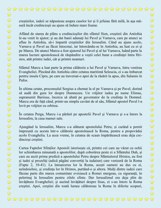 creştinilor, iudeii se năpusteau asupra caselor lor şi îi jefuiau fără milă, în aşa mă-
sură încât credincioşii au ajuns să îndure mare foame.
Aflând de starea de plâns a credincioşilor din sfântul Sion, creştinii din Antiohia
le-au venit în ajutor; şi au dat banii adunaţi lui Pavel şi Varnava, care pe atunci se
aflau în Antiohia, să-i împartă creştinilor din Ierusalim. Când au ajuns acolo,
Varnava şi Pavel au făcut întocmai, iar întorcându-se în Antiohia, au luat cu ei şi
pe Marcu. De atunci Marcu a fost ajutorul lui Pavel şi al lui Varnava, luând parte la
marea lucrare apostolească de răspândire a veştii celei bune a credinţei întru Hri-
stos, atât printre iudei, cât şi printre neamuri.
Sfântul Marcu a luat parte la prima călătorie a lui Pavel şi Varnava, întru vestirea
Evangheliei. Plecând din Antiohia către cetatea maritimă Seleucia, ei s-au îmbarcat
pentru insula Cipru, pe care au traversat-o apoi de la răsărit la apus, din Salamis în
Pafos.
În ultima cetate, proconsulul Sergius a chemat la el pe Varnava şi pe Pavel, dorind
să audă din gura lor despre Dumnezeu. Un vrăjitor iudeu pe nume Elimas,
supranumit Bariisus, încerca să abată pe guvernator de la credinţa în Domnul.
Marcu era de faţă când, printr-un simplu cuvânt de al său, Sfântul apostol Pavel l-a
lovit pe vrăjitor cu orbirea.
În cetatea Perga, Marcu i-a părăsit pe apostolii Pavel şi Varnava şi s-a întors la
Ierusalim, la casa mamei sale.
Ajungând la Ierusalim, Marcu s-a alăturat apostolului Petru; şi curând a pornit
împreună cu acesta într-o călătorie apostolească la Roma, pentru a propovădui
acolo Evanghelia. La acea vreme, în cetatea de scaun împărătească erau deja cre-
dincioşi creştini.
Cartea Faptelor Sfinţilor Apostoli istoriseşte că, printre cei care au văzut cu ochii
lor schimbarea minunată a apostolilor, după coborârea peste ei a Sfântului Duh, şi
care au auzit prima predică a apostolului Petru despre Mântuitorul Hristos, au fost
şi iudei şi prozeliţi (adică păgâni convertiţi la iudaism) care veniseră de la Roma
(Fapte 2, 10-41). La întoarcerea lor la Roma, aceşti oameni au dus cu ei,
neîndoielnic, şi credinţa lor în Hristos, purtând-o şi altora. Mulţi dintre iudeii care
făceau parte din marea comunitate evreiască a Romei mergeau, cu siguranţă, în
pelerinaj la Ierusalim pentru zilele sfinte. Dar Ierusalimul era deja plin de
învăţătura Evangheliei; şi auzind învăţături despre Iisus, ei s-au întors la Roma
creştini. Apoi, creştini din toată lumea călătoreau la Roma în diferite scopuri,
 