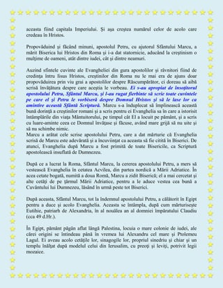 aceasta fiind capitala Imperiului. Şi aşa creştea numărul celor de acolo care
credeau în Hristos.
Propovăduind şi făcând minuni, apostolul Petru, cu ajutorul Sfântului Marcu, a
mărit Biserica lui Hristos din Roma şi i-a dat statornicie, aducând la creştinism o
mulţime de oameni, atât dintre iudei, cât şi dintre neamuri.
Auzind sfintele cuvinte ale Evangheliei din gura apostolilor şi râvnitori fiind de
credinţa întru Iisus Hristos, creştinilor din Roma nu le mai era de ajuns doar
propovăduirea prin viu grai a apostolilor despre Răscumpărător, ci doreau să aibă
scrisă învăţătura despre care aceştia le vorbeau. Ei s-au apropiat de însoţitorul
apostolului Petru, Sfântul Marcu, şi l-au rugat fierbinte să scrie toate cuvintele
pe care el şi Petru le vorbiseră despre Domnul Hristos şi să le lase lor ca
amintire această Sfântă Scriptură. Marcu s-a înduplecat să împlinească această
bună dorinţă a creştinilor romani şi a scris pentru ei Evanghelia sa în care a istorisit
întâmplările din viaţa Mântuitorului, pe timpul cât El a locuit pe pământ, şi a scris
cu luare-aminte ceea ce Domnul învăţase şi făcuse, având mare grijă să nu uite şi
să nu schimbe nimic.
Marcu a arătat cele scrise apostolului Petru, care a dat mărturie că Evanghelia
scrisă de Marcu este adevărată şi a încuviinţat ca aceasta să fie citită în Biserici. De
atunci, Evanghelia după Marcu a fost primită de toate Bisericile, ca Scriptură
apostolească insuflată de Dumnezeu.
După ce a lucrat la Roma, Sfântul Marcu, la cererea apostolului Petru, a mers să
vestească Evanghelia în cetatea Acvilea, din partea nordică a Mării Adriatice. În
acea cetate bogată, numită a doua Romă, Marcu a zidit Biserică; el a mai cercetat şi
alte cetăţi de pe ţărmul Mării Adriatice, pentru a le aduce vestea cea bună a
Cuvântului lui Dumnezeu, lăsând în urmă peste tot Biserici.
După aceasta, Sfântul Marcu, tot la îndemnul apostolului Petru, a călătorit în Egipt
pentru a duce şi acolo Evanghelia. Aceasta se întâmpla, după cum mărturiseşte
Eutihie, patriarh de Alexandria, în al nouălea an al domniei împăratului Claudiu
(cca 49 d.Hr.).
În Egipt, pământ păgân aflat lângă Palestina, locuia o mare colonie de iudei, ale
cărei origini se întindeau până în vremea lui Alexandru cel mare şi Ptolemeu
Lagul. Ei aveau acolo cetăţile lor, sinagogile lor, propriul sinedriu şi chiar şi un
templu înălţat după modelul celui din Ierusalim, cu preoţi şi leviţi, potrivit legii
mozaice.
 