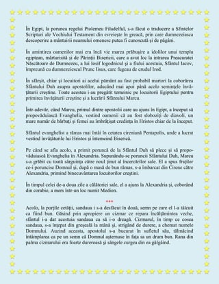 În Egipt, la porunca regelui Ptolemeu Filadelful, s-a făcut o traducere a Sfintelor
Scripturi ale Vechiului Testament din evreieşte în greacă, prin care dumnezeiasca
descoperire a mântuirii neamului omenesc putea fi cunoscută şi de păgâni.
În amintirea oamenilor mai era încă vie marea prăbuşire a idolilor unui templu
egiptean, mărturisită şi de Părinţii Bisericii, care a avut loc la intrarea Preacuratei
Născătoare de Dumnezeu, a lui Iosif logodnicul şi a fiului acestuia, Sfântul Iacov,
împreună cu dumnezeiescul Prunc Iisus, care fugeau de crudul Irod.
În sfârşit, chiar şi locuitori ai acelui pământ au fost probabil martori la coborârea
Sfântului Duh asupra apostolilor, aducând mai apoi până acolo seminţele învă-
ţăturii creştine. Toate acestea i-au pregătit temeinic pe locuitorii Egiptului pentru
primirea învăţăturii creştine şi a lucrării Sfântului Marcu.
Într-adevăr, când Marcu, primul dintre apostolii care au ajuns în Egipt, a început să
propovăduiască Evanghelia, vestind oamenii că au fost sloboziţi de diavoli, un
mare număr de bărbaţi şi femei au îmbrăţişat credinţa în Hristos chiar de la început.
Sfântul evanghelist a rămas mai întâi în cetatea cireniană Pentapolis, unde a lucrat
vestind învăţăturile lui Hristos şi întemeind Biserică.
Pe când se afla acolo, a primit poruncă de la Sfântul Duh să plece şi să propo-
văduiască Evanghelia în Alexandria. Supunându-se poruncii Sfântului Duh, Marcu
s-a grăbit cu toată sârguinţa către noul ţinut al încercărilor sale. El a spus fraţilor
ce-i poruncise Domnul şi, după o masă de bun rămas, s-a îmbarcat din Cirene către
Alexandria, primind binecuvântarea locuitorilor creştini.
În timpul celei de-a doua zile a călătoriei sale, el a ajuns la Alexandria şi, coborând
din corabie, a mers într-un loc numit Medion.
***
Acolo, la porţile cetăţii, sandaua i s-a desfăcut în două, semn pe care el l-a tâlcuit
ca fiind bun. Găsind prin apropiere un cizmar ce repara încălţămintea veche,
sfântul i-a dat acestuia sandaua ca să i-o dreagă. Cizmarul, în timp ce cosea
sandaua, s-a înţepat din greşeală la mână şi, strigând de durere, a chemat numele
Domnului. Auzind aceasta, apostolul s-a bucurat în sufletul său, tălmăcind
întâmplarea ca pe un semn că Domnul aşternuse în faţa sa un drum bun. Rana din
palma cizmarului era foarte dureroasă şi sângele curgea din ea gâlgâind.
 