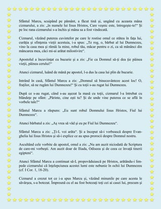Sfântul Marcu, scuipând pe pământ, a făcut tină şi, ungând cu aceasta mâna
cizmarului, a zis: „în numele lui Iisus Hristos, Care veşnic este, întregeşte-te!“ Şi
pe loc rana cizmarului s-a închis şi mâna sa a fost vindecată.
Cizmarul, văzând puterea cuvintelor pe care le rostise omul ce stătea în faţa lui,
curăţia şi sfinţenia vieţii acestuia, i-a spus: „Te rog, o, bărbat al lui Dumnezeu,
vino la casa mea şi rămâi la mine, robul tău, măcar pentru o zi, ca să mănânci din
mâncarea mea, căci mi-ai arătat milostivire“.
Apostolul a încuviinţat cu bucurie şi a zis: „Fie ca Domnul să-ţi dea ţie pâinea
vieţii, pâinea cerului!“
Atunci cizmarul, luând de mână pe apostol, l-a dus la casa lui plin de bucurie.
Intrând în casă, Sfântul Marcu a zis: „Domnul să binecuvânteze acest loc! O,
fraţilor, să ne rugăm lui Dumnezeu!“ Şi cu toţii s-au rugat lui Dumnezeu.
După ce s-au rugat, când s-au aşezat la masă cu toţii, cizmarul l-a întrebat cu
blândeţe pe sfânt: „Părinte, cine eşti tu? Şi de unde vine puterea ce se află în
vorbele tale?“
Sfântul Marcu a răspuns: „Eu sunt robul Domnului Iisus Hristos, Fiul lui
Dumnezeu“.
Atunci bărbatul a zis: „Aş vrea să văd şi eu pe Fiul lui Dumnezeu“.
Sfântul Marcu a zis: „Ţi-L voi arăta“. Şi a început să-i vorbească despre Evan-
ghelia lui Iisus Hristos şi să-i explice ce au spus prorocii despre Domnul nostru.
Ascultând cele vorbite de apostol, omul a zis: „Nu am auzit niciodată de Scriptura
de care-mi vorbeşti. Am auzit doar de Iliada, Odiseea şi de ceea ce învaţă tinerii
egipteni“.
Atunci Sfântul Marcu a continuat să-L propovăduiască pe Hristos, arătându-i lim-
pede cizmarului că înţelepciunea acestei lumi este nebunie în ochii lui Dumnezeu
(cf. I Cor. 1, 18-20).
Cizmarul a crezut tot ce i-a spus Marcu şi, văzând minunile pe care acesta le
săvârşea, s-a botezat. Împreună cu el au fost botezaţi toţi cei ai casei lui, precum şi
 