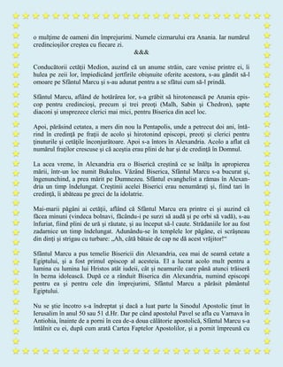 o mulţime de oameni din împrejurimi. Numele cizmarului era Anania. Iar numărul
credincioşilor creştea cu fiecare zi.
&&&
Conducătorii cetăţii Medion, auzind că un anume străin, care venise printre ei, îi
hulea pe zeii lor, împiedicând jertfirile obişnuite oferite acestora, s-au gândit să-l
omoare pe Sfântul Marcu şi s-au adunat pentru a se sfătui cum să-l prindă.
Sfântul Marcu, aflând de hotărârea lor, s-a grăbit să hirotonească pe Anania epis-
cop pentru credincioşi, precum şi trei preoţi (Malh, Sabin şi Chedron), şapte
diaconi şi unsprezece clerici mai mici, pentru Biserica din acel loc.
Apoi, părăsind cetatea, a mers din nou la Pentapolis, unde a petrecut doi ani, întă-
rind în credinţă pe fraţii de acolo şi hirotonind episcopi, preoţi şi clerici pentru
ţinuturile şi cetăţile înconjurătoare. Apoi s-a întors în Alexandria. Acolo a aflat că
numărul fraţilor crescuse şi că aceştia erau plini de har şi de credinţă în Domnul.
La acea vreme, în Alexandria era o Biserică creştină ce se înălţa în apropierea
mării, într-un loc numit Bukulus. Văzând Biserica, Sfântul Marcu s-a bucurat şi,
îngenunchind, a prea mărit pe Dumnezeu. Sfântul evanghelist a rămas în Alexan-
dria un timp îndelungat. Creştinii acelei Biserici erau nenumăraţi şi, fiind tari în
credinţă, îi abăteau pe greci de la idolatrie.
Mai-marii păgâni ai cetăţii, aflând că Sfântul Marcu era printre ei şi auzind că
făcea minuni (vindeca bolnavi, făcându-i pe surzi să audă şi pe orbi să vadă), s-au
înfuriat, fiind plini de ură şi răutate, şi au început să-l caute. Strădaniile lor au fost
zadarnice un timp îndelungat. Adunându-se în templele lor păgâne, ei scrâşneau
din dinţi şi strigau cu turbare: „Ah, câtă bătaie de cap ne dă acest vrăjitor!“
Sfântul Marcu a pus temelie Bisericii din Alexandria, cea mai de seamă cetate a
Egiptului, şi a fost primul episcop al acesteia. El a lucrat acolo mult pentru a
lumina cu lumina lui Hristos atât iudeii, cât şi neamurile care până atunci trăiseră
în bezna idolească. După ce a rânduit Biserica din Alexandria, numind episcopi
pentru ea şi pentru cele din împrejurimi, Sfântul Marcu a părăsit pământul
Egiptului.
Nu se ştie încotro s-a îndreptat şi dacă a luat parte la Sinodul Apostolic ţinut în
Ierusalim în anul 50 sau 51 d.Hr. Dar pe când apostolul Pavel se afla cu Varnava în
Antiohia, înainte de a porni în cea de-a doua călătorie apostolică, Sfântul Marcu s-a
întâlnit cu ei, după cum arată Cartea Faptelor Apostolilor, şi a pornit împreună cu
 