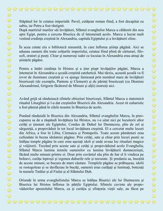 Stăpânul lor în cetatea imperială: Pavel, cetăţean roman fiind, a fost decapitat cu
sabia, iar Petru a fost răstignit.
După martiriul marilor săi învăţători, Sfântul evanghelist Marcu a călătorit din nou
spre Egipt, pentru a cerceta Biserica de el întemeiată acolo. Marcu a lucrat mult
vestind credinţa creştină în Alexandria, capitala Egiptului şi a învăţăturii eline.
În acea cetate era o bibliotecă renumită, în care înflorea ştiinţa păgână. Aici se
adunau oameni din toate colţurile imperiului, cetatea fiind plină de cărturari, filo-
sofi, oratori şi poeţi. Chiar şi numeroşi iudei ce locuiau în Alexandria erau atraşi de
ştiinţele păgâne.
Pentru a întări credinţa în Hristos şi a ţine piept învăţaţilor păgâni, Marcu a
întemeiat în Alexandria o şcoală creştină catehetică. Mai târziu, această şcoală va fi
izvor de iluminare creştină şi va ajunge faimoasă prin numărul mare de învăţători
bisericeşti (de exemplu, Pantene şi Clement) şi de părinţi bisericeşti (ca Dionisie
Alexandrinul, Grigorie făcătorul de Minuni şi alţii) instruiţi aici.
Având grijă să rânduiască sfintele obiceiuri bisericeşti, Sfântul Marcu a statornicit
ritualul Liturghiei şi l-a dat creştinilor Bisericii din Alexandria. Acest rit euharistic
a fost păstrat până în zilele noastre în Biserica de acolo.
Punând rânduială în Biserica din Alexandria, Sfântul evanghelist Marcu, în preo-
cuparea sa de a răspândi învăţătura lui Hristos, nu i-a uitat nici pe locuitorii altor
cetăţi şi ţinuturi ale Egiptului. Condus de Duhul lui Dumnezeu, plin de zel şi
sârguinţă, a propovăduit în tot locul învăţătura creştină. El a cercetat multe locuri
din Africa, a fost în Libia, Cirenaica şi Pentapolis. Toate aceste pământuri erau
cufundate în bezna idolatriei păgâne. Prin cetăţi, sate şi chiar prin locuri pustii se
înălţau temple păgâne în care erau aşezaţi idoli şi unde aveau loc ritualuri magice
şi vrăjitorii. Trecând prin aceste sate şi cetăţi şi propovăduind acolo Evanghelia,
Sfântul Marcu lumina inimile oamenilor cu lumina învăţăturii dumnezeieşti,
făcând multe minuni printre ei. Doar prin cuvântul său plin de har el îi vindeca pe
bolnavi, curăţa leproşii şi izgonea duhurile rele şi necurate. Şi predania sa, însoţită
de aceste minuni, se bucura de mare căutare. Templele păgâne se prăbuşeau, idolii
se rostogoleau şi se desfăceau în bucăţi, oamenii erau curăţaţi şi luminaţi, botezaţi
în numele Tatălui şi al Fiului şi al Sfântului Duh.
Oriunde în urma evanghelistului Marcu se înălţau Biserici ale lui Dumnezeu şi
Biserica lui Hristos înflorea în părţile Egiptului. Sfintele cuvinte ale propo-
văduirilor apostolului Marcu, ca şi curăţia şi sfinţenia vieţii sale, au făcut pe
 