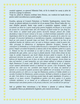 creştinii egipteni, cu ajutorul Sfântului Duh, să fie la rândul lor curaţi şi plini de
râvnă în a ajunge la mântuire.
Viaţa lor, plină de sfinţenia credinţei întru Hristos, era vrednică de laudă chiar şi
pentru iudeii necredincioşi şi pentru păgâni.
Eusebiu, episcop al Cezareii Palestinei, şi Nichifor Xanthopoulos, istorici bise-
riceşti, au păstrat mărturie în scrierile lor că un anume Filon, filosof iudeu din vre-
mea sfinţilor apostoli, lăuda viaţa curată a creştinilor egipteni, zicând: „Ei
(creştinii) au lăsat la o parte toată grija pentru bogăţiile trecătoare şi nu le pasă
de averea lor, nesocotind nimic din cele lumeşti ca fiind avutul lor sau drag lor.
Unii dintre ei, uitând toată grija pentru lucrurile lumeşti, pleacă din cetăţi,
ducându-şi viaţa în locuri retrase şi în oaze, ocolind tovărăşia oamenilor care nu
împărtăşesc felul lor de viaţă, pentru a nu fi abătuţi de aceştia de la calea lor cea
dreaptă. Ei practică înfrânarea şi mortificarea trupului, considerându-le singura
bază pe care poate fi aşezată viaţa cea bună. Nici unul dintre ei nu bea şi nu
mănâncă înainte de căderea serii, iar unii se hrănesc numai o dată la patru zile.
Alţii, pricepuţi în tălmăcirea şi înţelegerea Sfintelor Scripturi, însetaţi de
cunoaştere şi hrănindu-se cu hrana duhovnicească a cunoaşterii lui Dumnezeu, îşi
petrec timpul cercetând Scripturile şi adesea uită să mai mănânce până în a şasea
zi. Nimeni nu bea vin niciodată şi cu toţii se feresc de carne, hrana lor fiind
alcătuită din apă, pâine, sare şi isop (o plantă amară). Unele dintre femei îşi duc
viaţa în curăţie trupească, aşa încât rămân fecioare până la moarte. Şi ele îşi
păstrează fecioria nu pentru că sunt silite, ci din proprie voinţă, insuflată de
iubirea de înţelepciunea care le face să refuze plăcerile trupeşti. Aceste femei nu
dau rod muritor, ci unul nemuritor, pe care numai sufletul ce iubeşte şi tânjeşte
după Dumnezeu îl poate rodi. Sfintele Scripturi sunt tălmăcite de ei alegoric,
aceşti oameni pătrunzând tainele şi înţelesul lor ascuns. Căci Scripturile, după
părerea lor, sunt ceva viu: cuvintele sunt trupul lor cel văzut, iar înţelesul şi
tainele ce se ascund în spatele acestora sunt sufletul lor cel nevăzut. Ei se trezesc
devreme pentru a-L slăvi şi a se ruga lui Dumnezeu, pentru a-I înălţa cântări şi a
asculta Cuvântul lui Dumnezeu; pentru aceasta, bărbaţii şi femeile se despart unii
de alţii. Unii dintre ei nu-şi întrerup postul timp de şapte săptămâni. Ei petrec a
şaptea zi cu mare cinstire. Pregătindu-se pentru cea de-a şaptea zi şi pentru
celelalte sărbători, ei se întind să se odihnească pe pământul gol. Slujbele
dumnezeieşti sunt ţinute pentru ei de preoţi şi diaconi, care ascultă de un episcop“.
Iată ce grădină bine mirositoare a lui Hristos a plantat şi cultivat Sfântul
evanghelist Marcu pe pământurile Egiptului, prin muncă istovitoare.
 